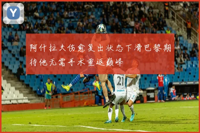 阿什拉夫伤愈复出状态下滑巴黎期待他无需手术重返巅峰