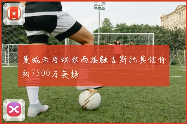 曼城未与切尔西接触古斯托其估价约7500万英镑