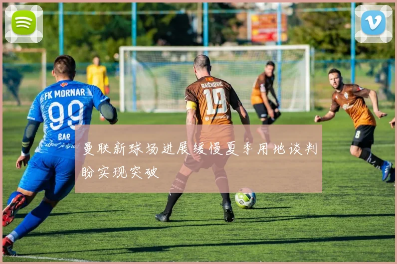 曼联新球场进展缓慢夏季用地谈判盼实现突破