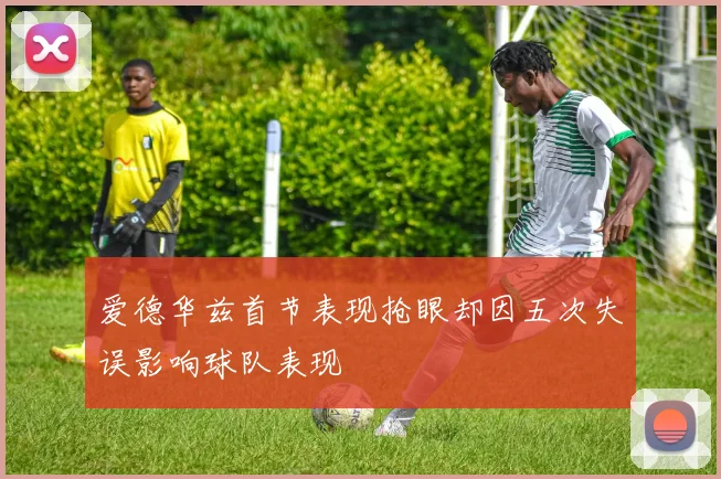 爱德华兹首节表现抢眼却因五次失误影响球队表现