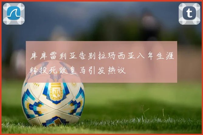 库库雷利亚告别拉玛西亚八年生涯转投死敌皇马引发热议