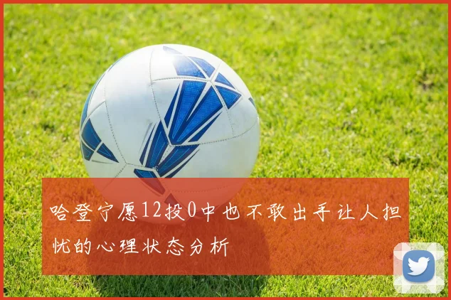 哈登宁愿12投0中也不敢出手让人担忧的心理状态分析
