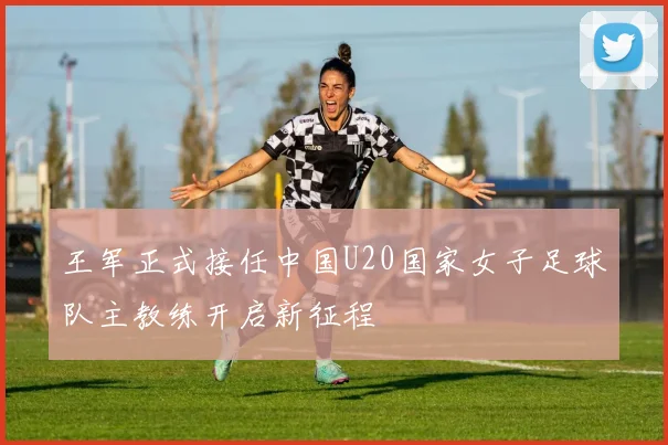 王军正式接任中国U20国家女子足球队主教练开启新征程
