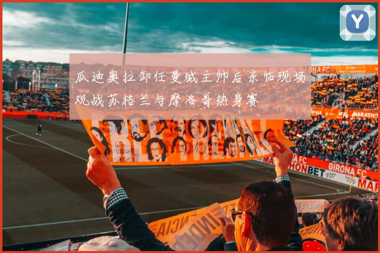 瓜迪奥拉卸任曼城主帅后亲临现场观战苏格兰与摩洛哥热身赛