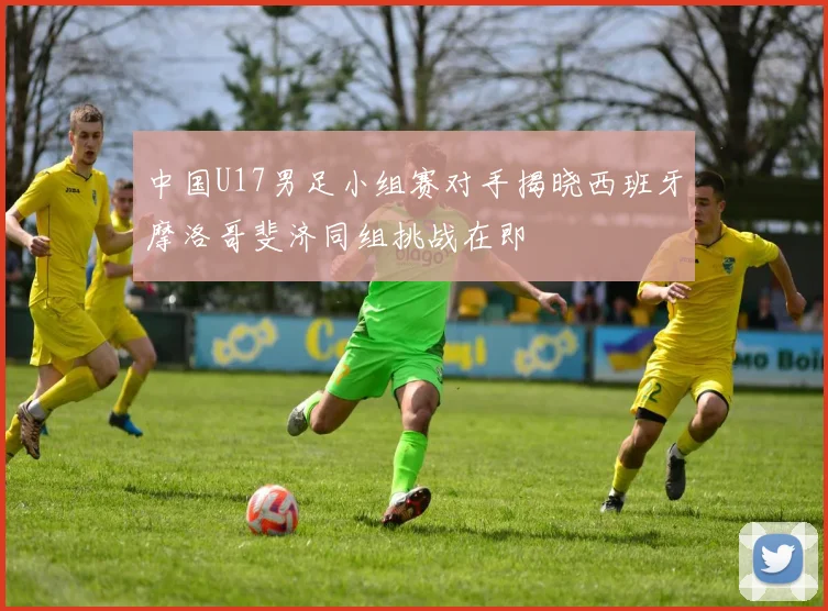 中国U17男足小组赛对手揭晓西班牙摩洛哥斐济同组挑战在即