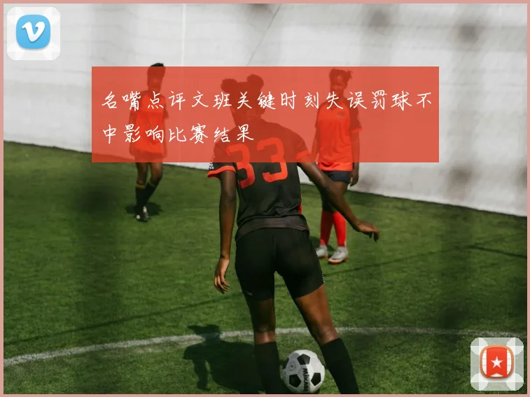 名嘴点评文班关键时刻失误罚球不中影响比赛结果