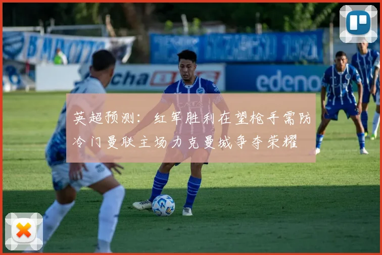 英超预测：红军胜利在望枪手需防冷门曼联主场力克曼城争夺荣耀
