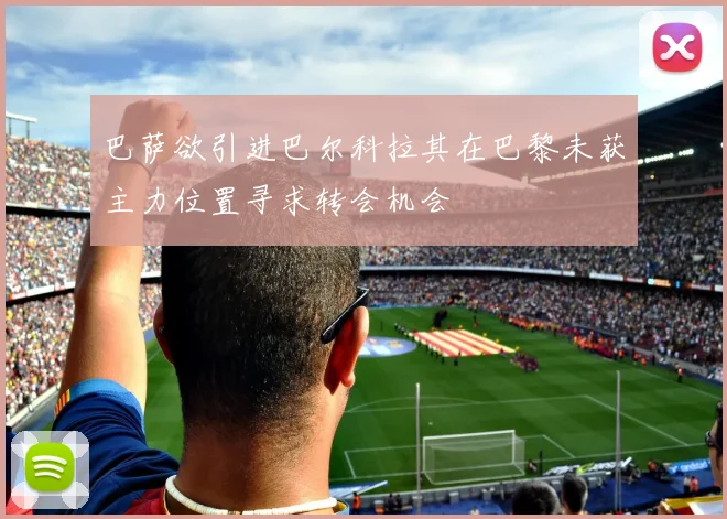 巴萨欲引进巴尔科拉其在巴黎未获主力位置寻求转会机会