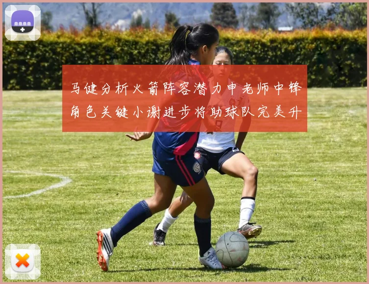 马健分析火箭阵容潜力申老师中锋角色关键小谢进步将助球队完美升级