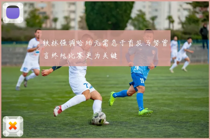 铁林强调哈珀无需急于首发马努曾言终结比赛更为关键