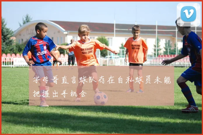 字母哥直言球队存在自私球员未能把握出手机会