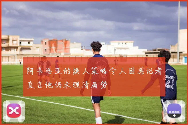阿韦洛亚的换人策略令人困惑记者直言他仍未理清局势