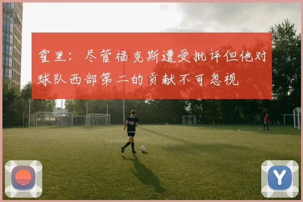霍里：尽管福克斯遭受批评但他对球队西部第二的贡献不可忽视