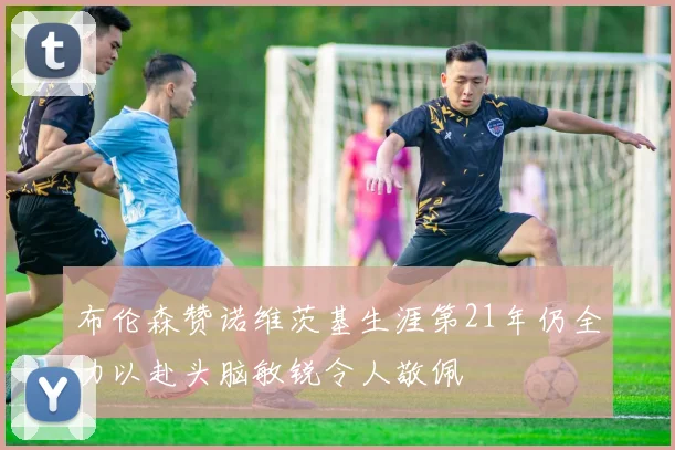 布伦森赞诺维茨基生涯第21年仍全力以赴头脑敏锐令人敬佩