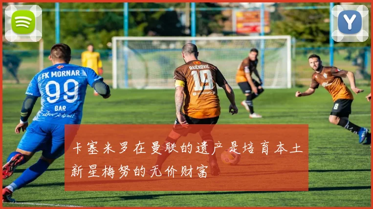 卡塞米罗在曼联的遗产是培育本土新星梅努的无价财富