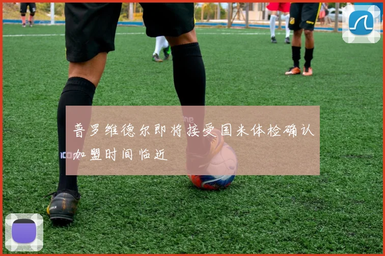 普罗维德尔即将接受国米体检确认加盟时间临近