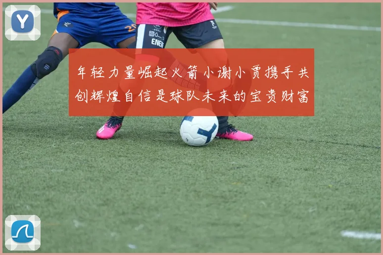年轻力量崛起火箭小谢小贾携手共创辉煌自信是球队未来的宝贵财富