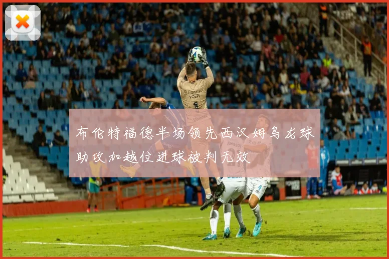 布伦特福德半场领先西汉姆乌龙球助攻加越位进球被判无效