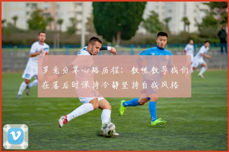 罗竞分享心路历程：教练教导我们在落后时保持冷静坚持自我风格