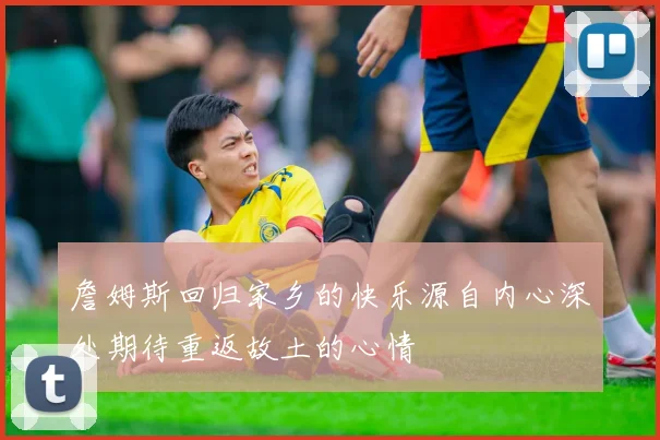 詹姆斯回归家乡的快乐源自内心深处期待重返故土的心情